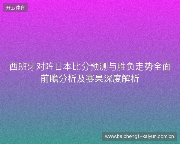 西班牙对阵日本比分预测与胜负走势全面前瞻分析及赛果深度解析
