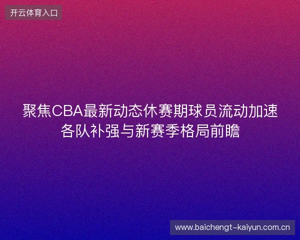 聚焦CBA最新动态休赛期球员流动加速各队补强与新赛季格局前瞻